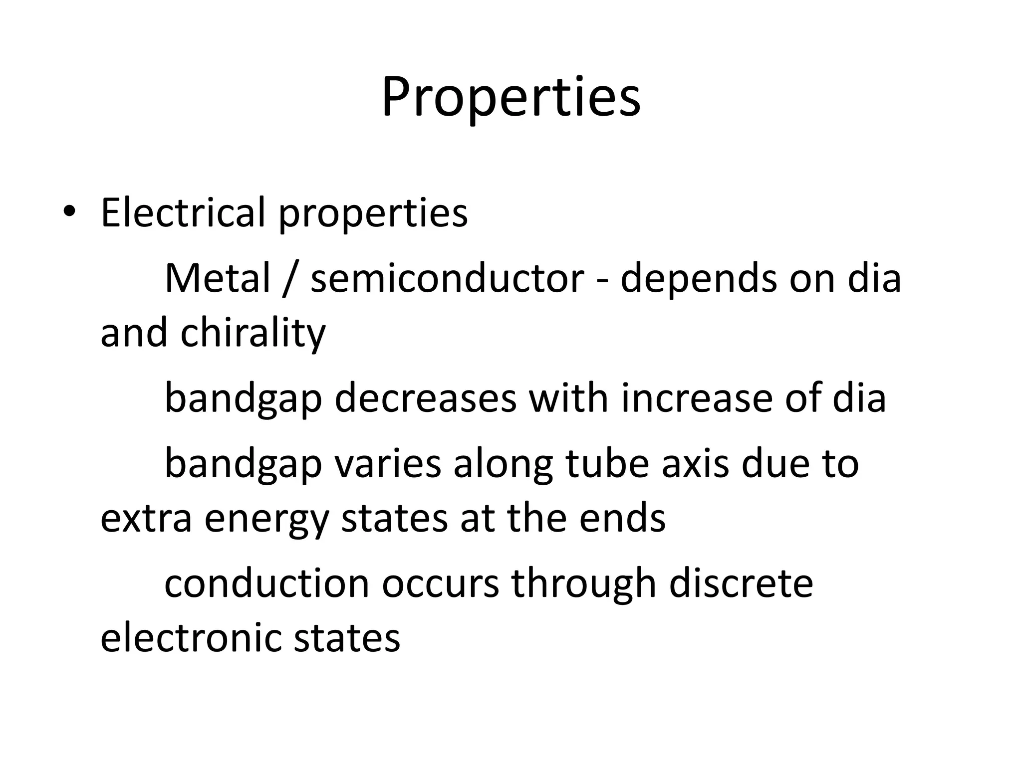 Properties
• Electrical properties
Metal / semiconductor - depends on dia
and chirality
bandgap decreases with increase of dia
bandgap varies along tube axis due to
extra energy states at the ends
conduction occurs through discrete
electronic states
 