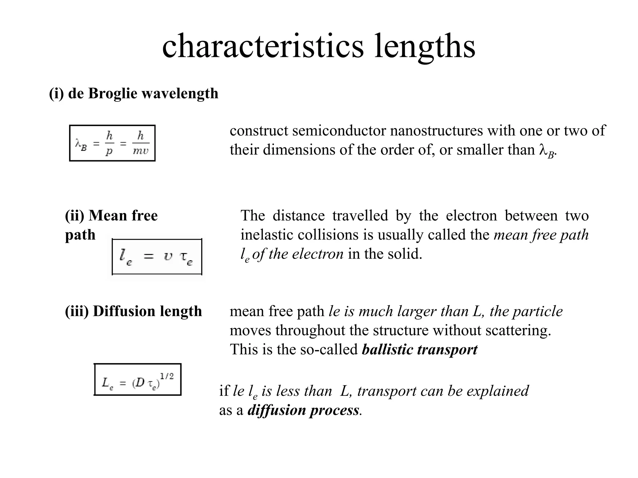 characteristics lengths
construct semiconductor nanostructures with one or two of
their dimensions of the order of, or smaller than B.
(ii) Mean free
path
The distance travelled by the electron between two
inelastic collisions is usually called the mean free path
le of the electron in the solid.
(iii) Diffusion length
(i) de Broglie wavelength
mean free path le is much larger than L, the particle
moves throughout the structure without scattering.
This is the so-called ballistic transport
if le le is less than L, transport can be explained
as a diffusion process.
 