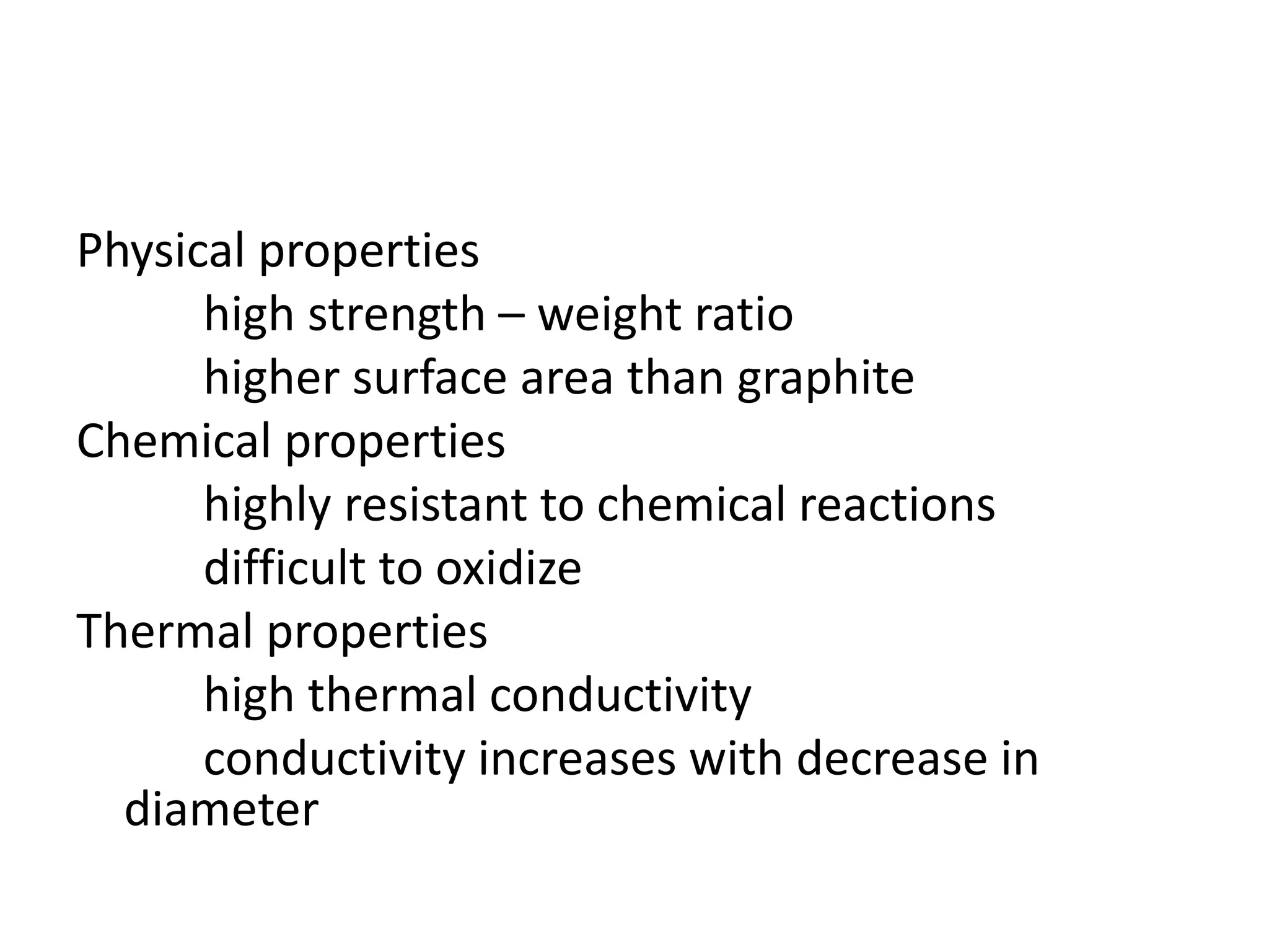 Physical properties
high strength – weight ratio
higher surface area than graphite
Chemical properties
highly resistant to chemical reactions
difficult to oxidize
Thermal properties
high thermal conductivity
conductivity increases with decrease in
diameter
 