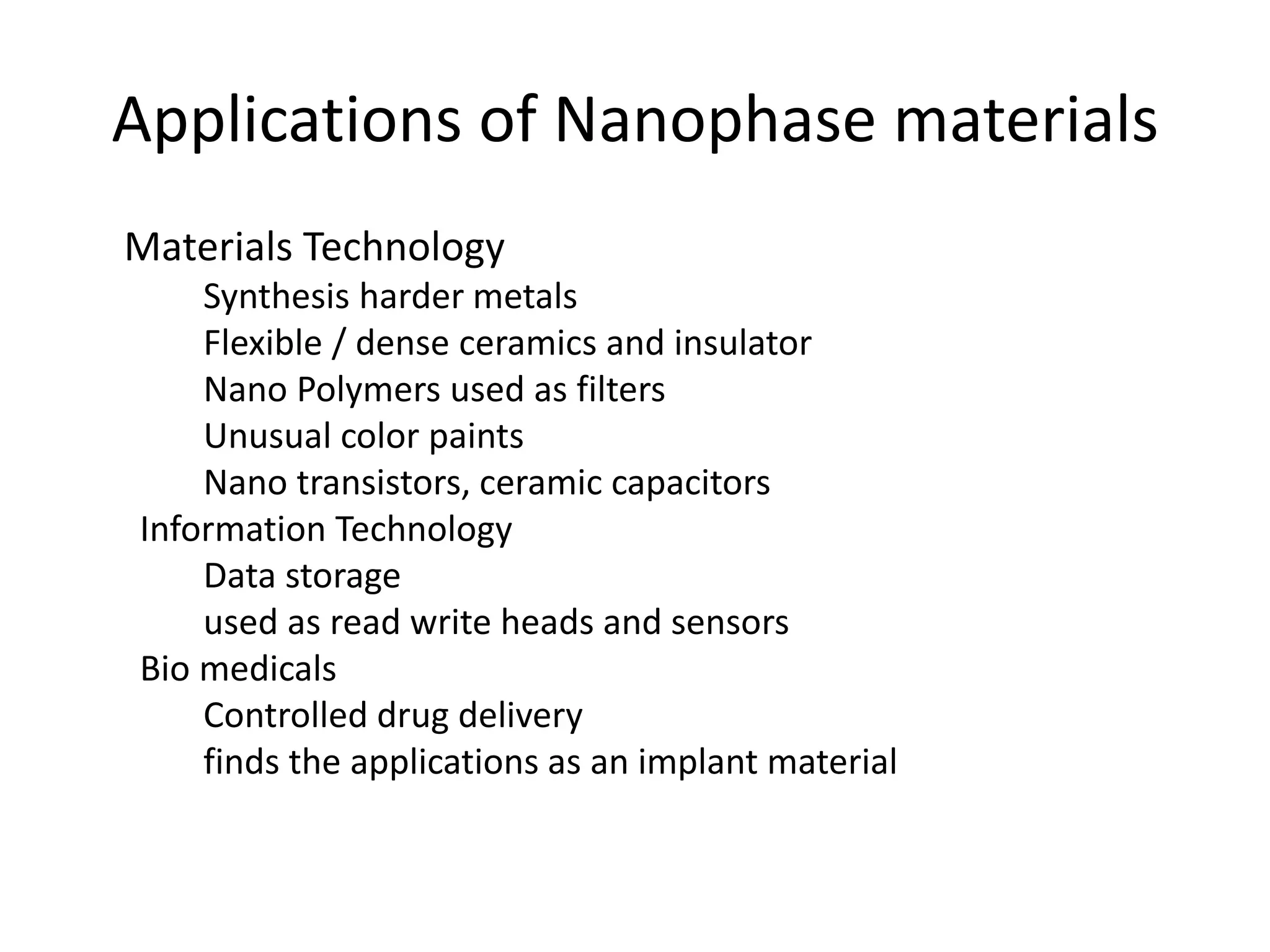 Applications of Nanophase materials
Materials Technology
Synthesis harder metals
Flexible / dense ceramics and insulator
Nano Polymers used as filters
Unusual color paints
Nano transistors, ceramic capacitors
Information Technology
Data storage
used as read write heads and sensors
Bio medicals
Controlled drug delivery
finds the applications as an implant material
 