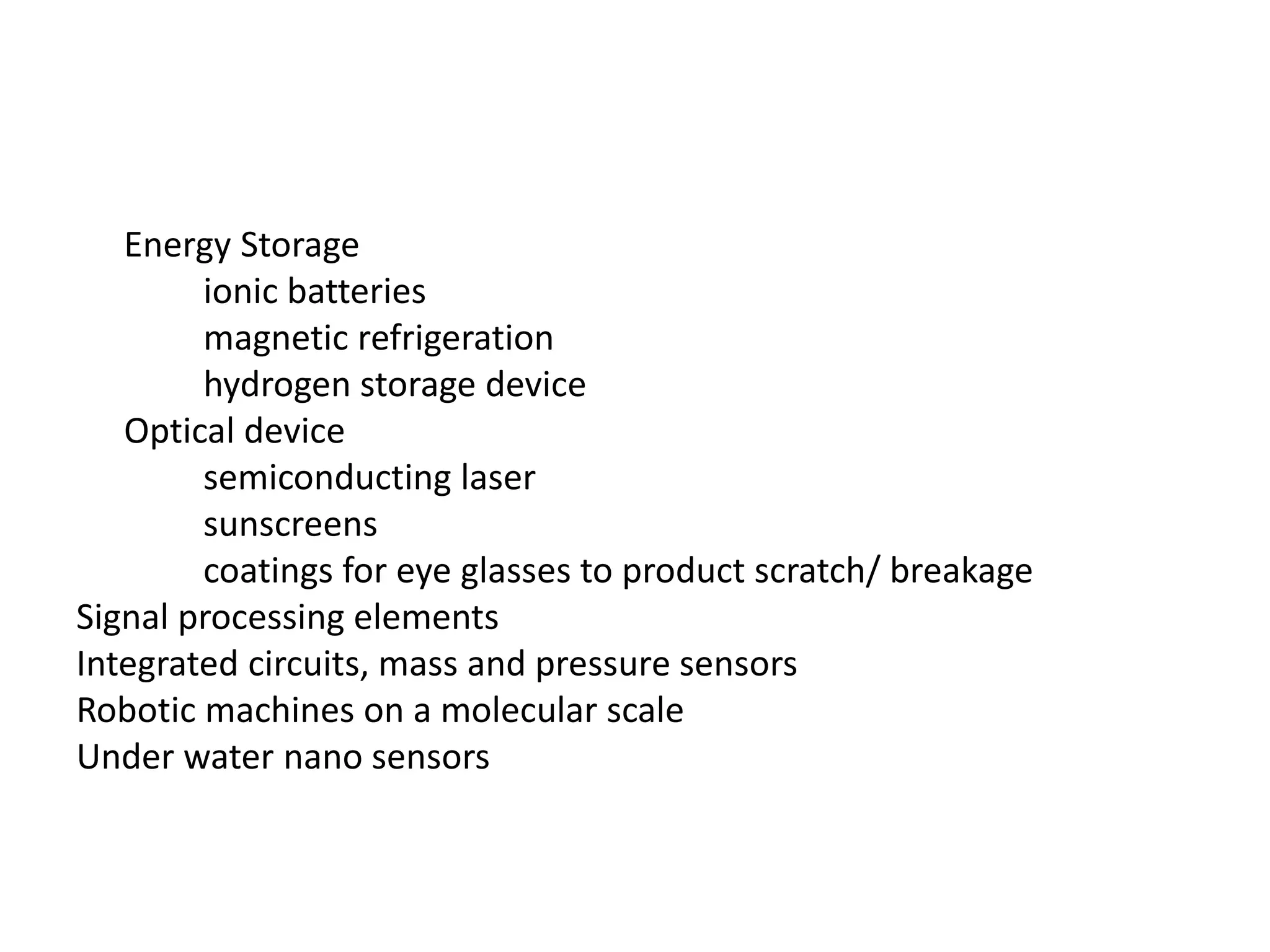 Energy Storage
ionic batteries
magnetic refrigeration
hydrogen storage device
Optical device
semiconducting laser
sunscreens
coatings for eye glasses to product scratch/ breakage
Signal processing elements
Integrated circuits, mass and pressure sensors
Robotic machines on a molecular scale
Under water nano sensors
 