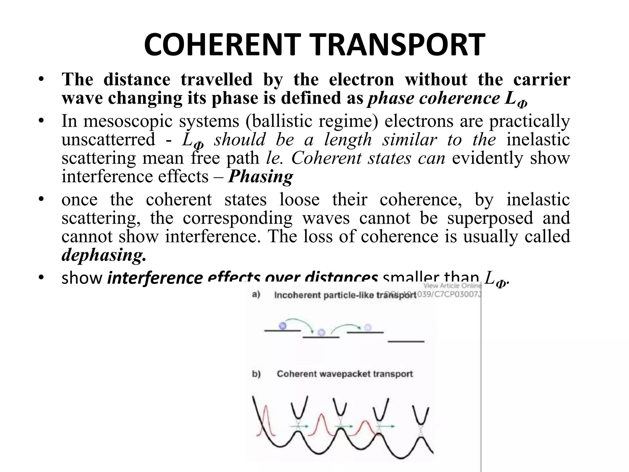 COHERENT TRANSPORT
• The distance travelled by the electron without the carrier
wave changing its phase is defined as phase coherence LФ
• In mesoscopic systems (ballistic regime) electrons are practically
unscatterred - LФ should be a length similar to the inelastic
scattering mean free path le. Coherent states can evidently show
interference effects – Phasing
• once the coherent states loose their coherence, by inelastic
scattering, the corresponding waves cannot be superposed and
cannot show interference. The loss of coherence is usually called
dephasing.
• show interference effects over distances smaller than LФ.
 