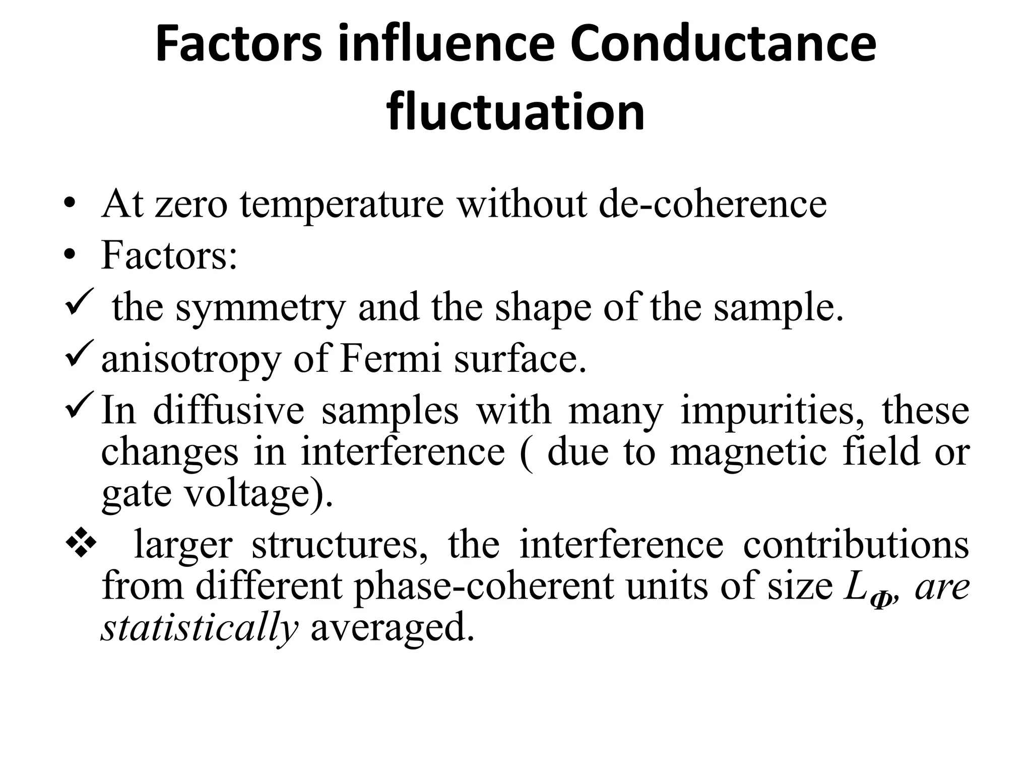 Factors influence Conductance
fluctuation
• At zero temperature without de-coherence
• Factors:
 the symmetry and the shape of the sample.
anisotropy of Fermi surface.
In diffusive samples with many impurities, these
changes in interference ( due to magnetic field or
gate voltage).
 larger structures, the interference contributions
from different phase-coherent units of size LФ, are
statistically averaged.
 