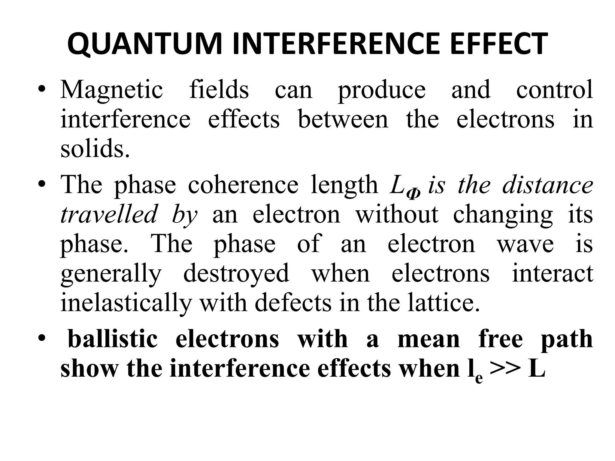 QUANTUM INTERFERENCE EFFECT
• Magnetic fields can produce and control
interference effects between the electrons in
solids.
• The phase coherence length LФ is the distance
travelled by an electron without changing its
phase. The phase of an electron wave is
generally destroyed when electrons interact
inelastically with defects in the lattice.
• ballistic electrons with a mean free path
show the interference effects when le >> L
 