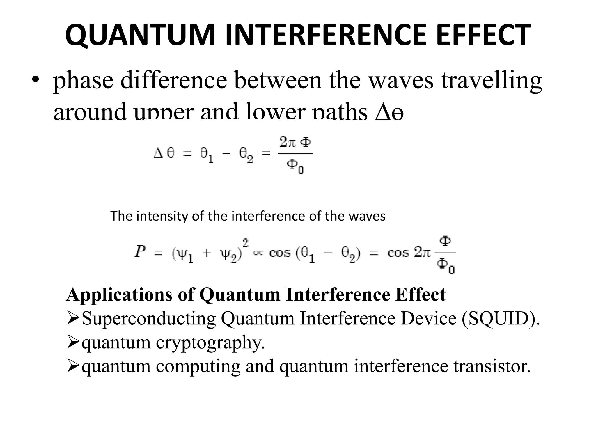 QUANTUM INTERFERENCE EFFECT
• phase difference between the waves travelling
around upper and lower paths ∆ɵ
The intensity of the interference of the waves
Applications of Quantum Interference Effect
Superconducting Quantum Interference Device (SQUID).
quantum cryptography.
quantum computing and quantum interference transistor.
 
