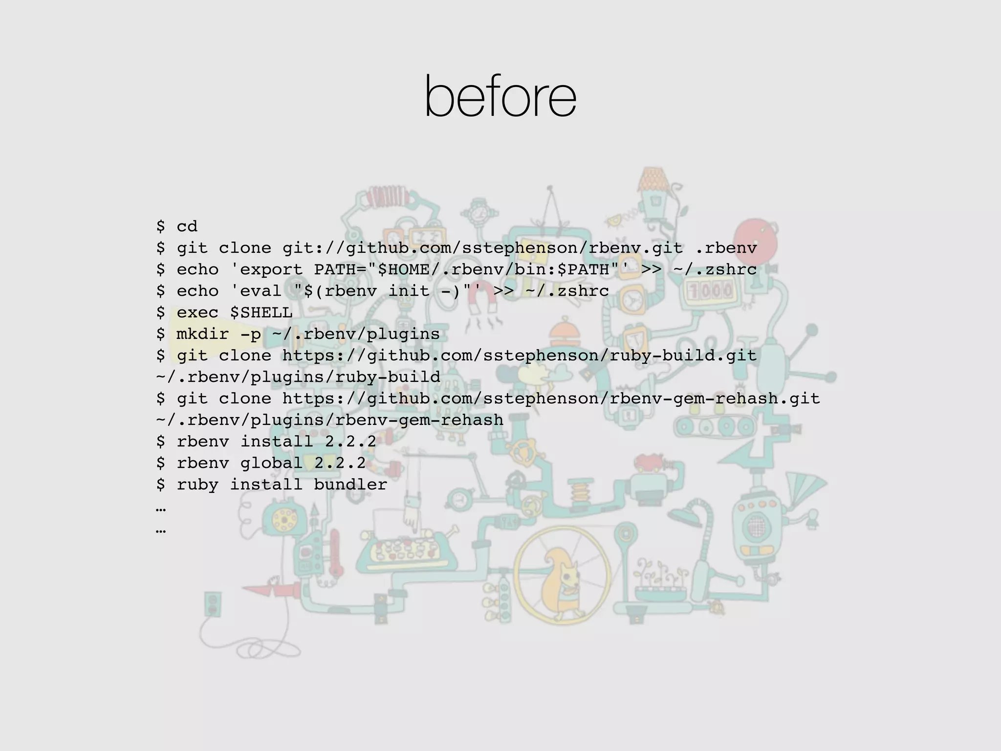 before
$ cd
$ git clone git://github.com/sstephenson/rbenv.git .rbenv
$ echo 'export PATH="$HOME/.rbenv/bin:$PATH"' >> ~/.zshrc
$ echo 'eval "$(rbenv init -)"' >> ~/.zshrc
$ exec $SHELL
$ mkdir -p ~/.rbenv/plugins
$ git clone https://github.com/sstephenson/ruby-build.git
~/.rbenv/plugins/ruby-build
$ git clone https://github.com/sstephenson/rbenv-gem-rehash.git
~/.rbenv/plugins/rbenv-gem-rehash
$ rbenv install 2.2.2
$ rbenv global 2.2.2
$ ruby install bundler
…
…
 
