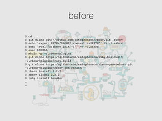 before
$ cd
$ git clone git://github.com/sstephenson/rbenv.git .rbenv
$ echo 'export PATH="$HOME/.rbenv/bin:$PATH"' >> ~/.zshrc
$ echo 'eval "$(rbenv init -)"' >> ~/.zshrc
$ exec $SHELL
$ mkdir -p ~/.rbenv/plugins
$ git clone https://github.com/sstephenson/ruby-build.git
~/.rbenv/plugins/ruby-build
$ git clone https://github.com/sstephenson/rbenv-gem-rehash.git
~/.rbenv/plugins/rbenv-gem-rehash
$ rbenv install 2.2.2
$ rbenv global 2.2.2
$ ruby install bundler
…
…
 