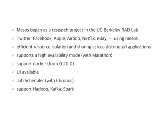 Mesos began as a research project in the UC Berkeley RAD Lab
Twitter, Facebook, Apple, Airbnb, Netflix, eBay, … using mesos
efficient resource isolation and sharing across distributed applications
supports a high availability mode (with Marathon)
support docker (from 0.20.0)
UI available
Job Scheduler (with Chronos)
support Hadoop, Kafka, Spark
 