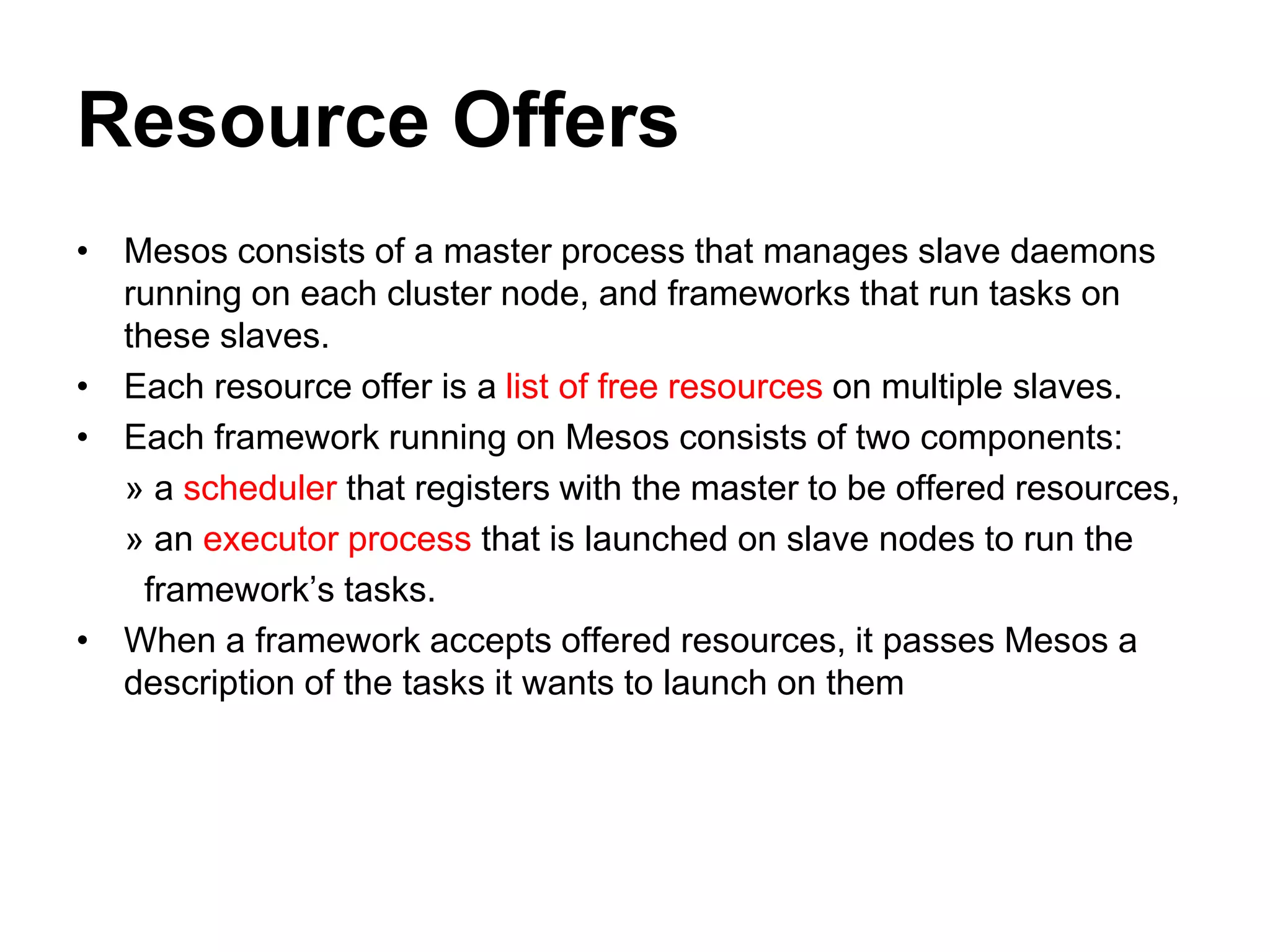 Resource Offers
• Mesos consists of a master process that manages slave daemons
running on each cluster node, and frameworks that run tasks on
these slaves.
• Each resource offer is a list of free resources on multiple slaves.
• Each framework running on Mesos consists of two components:
» a scheduler that registers with the master to be offered resources,
» an executor process that is launched on slave nodes to run the
framework’s tasks.
• When a framework accepts offered resources, it passes Mesos a
description of the tasks it wants to launch on them
 