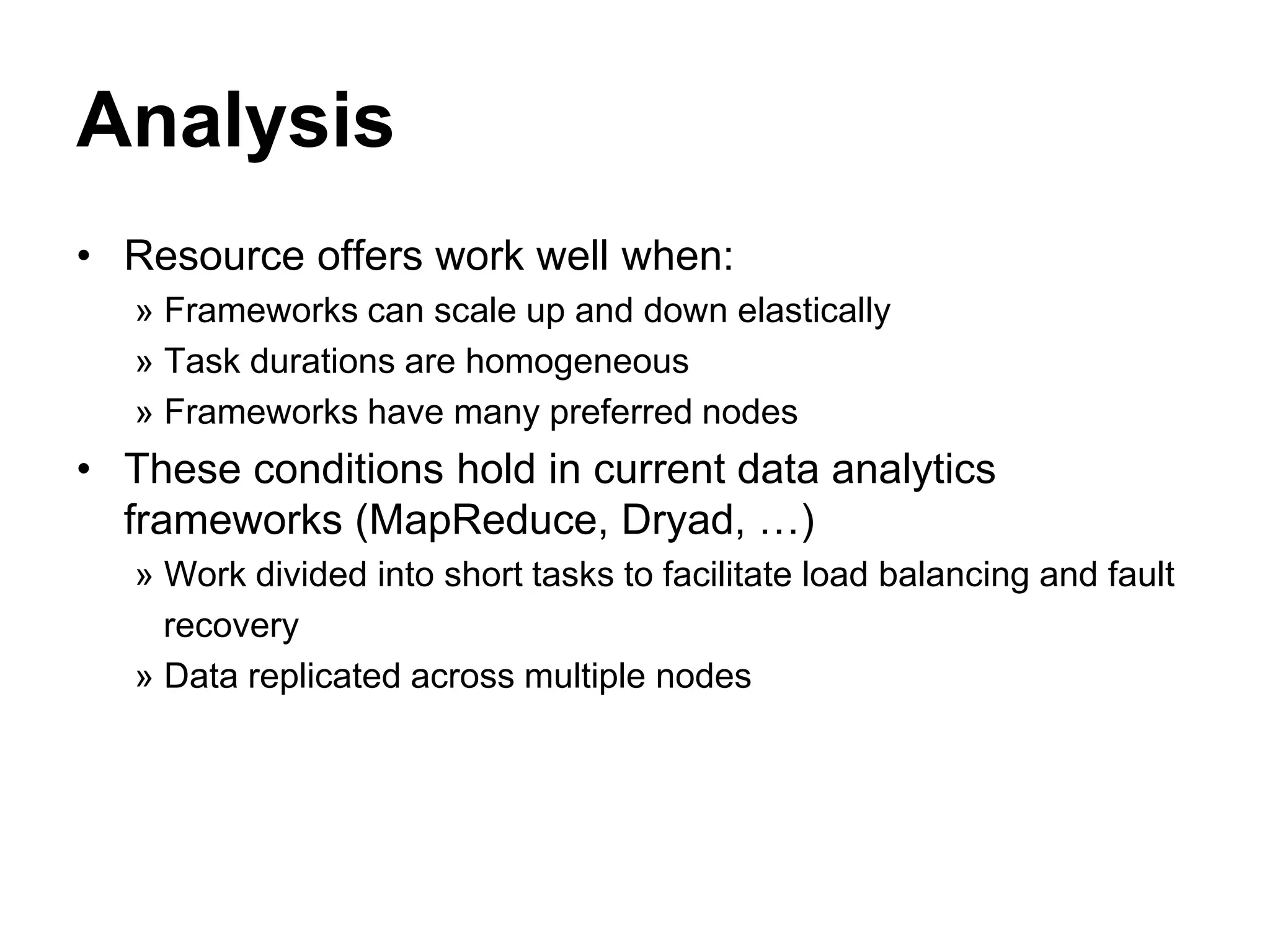 Analysis
• Resource offers work well when:
» Frameworks can scale up and down elastically
» Task durations are homogeneous
» Frameworks have many preferred nodes
• These conditions hold in current data analytics
frameworks (MapReduce, Dryad, …)
» Work divided into short tasks to facilitate load balancing and fault
recovery
» Data replicated across multiple nodes
 
