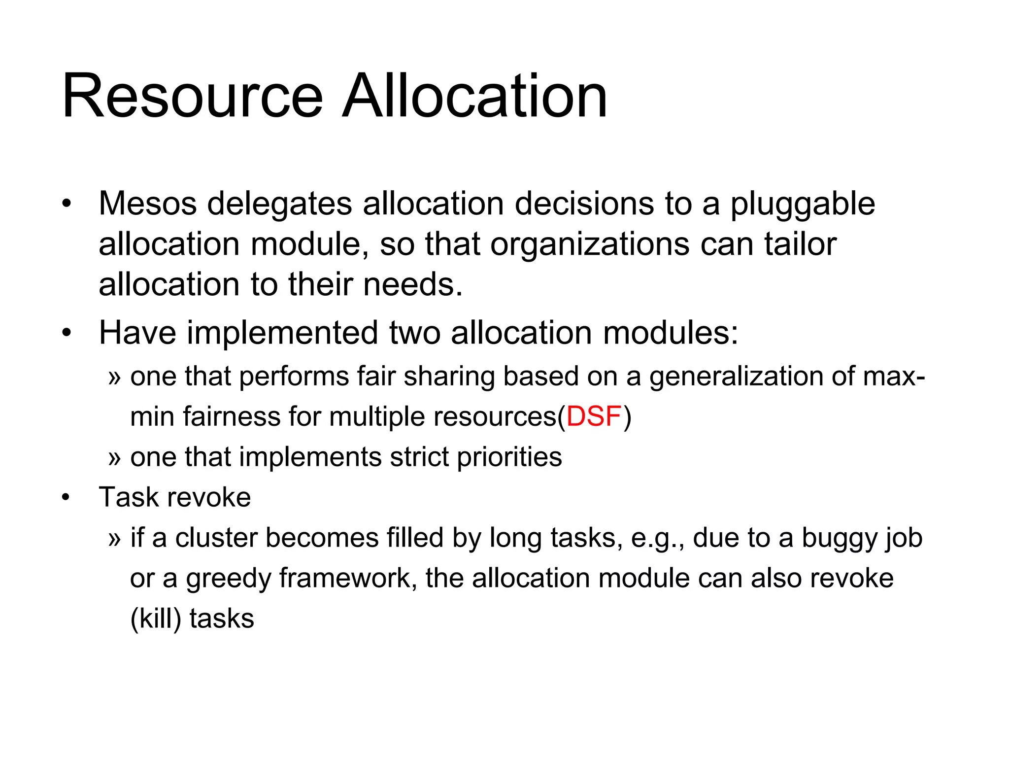 Resource Allocation
• Mesos delegates allocation decisions to a pluggable
allocation module, so that organizations can tailor
allocation to their needs.
• Have implemented two allocation modules:
» one that performs fair sharing based on a generalization of max-
min fairness for multiple resources(DSF)
» one that implements strict priorities
• Task revoke
» if a cluster becomes filled by long tasks, e.g., due to a buggy job
or a greedy framework, the allocation module can also revoke
(kill) tasks
 