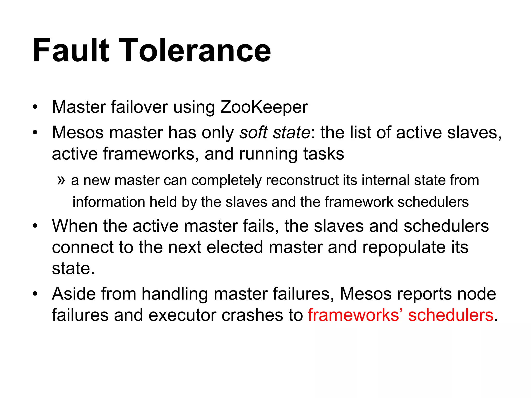 Fault Tolerance
• Master failover using ZooKeeper
• Mesos master has only soft state: the list of active slaves,
active frameworks, and running tasks
» a new master can completely reconstruct its internal state from
information held by the slaves and the framework schedulers
• When the active master fails, the slaves and schedulers
connect to the next elected master and repopulate its
state.
• Aside from handling master failures, Mesos reports node
failures and executor crashes to frameworks’ schedulers.
 