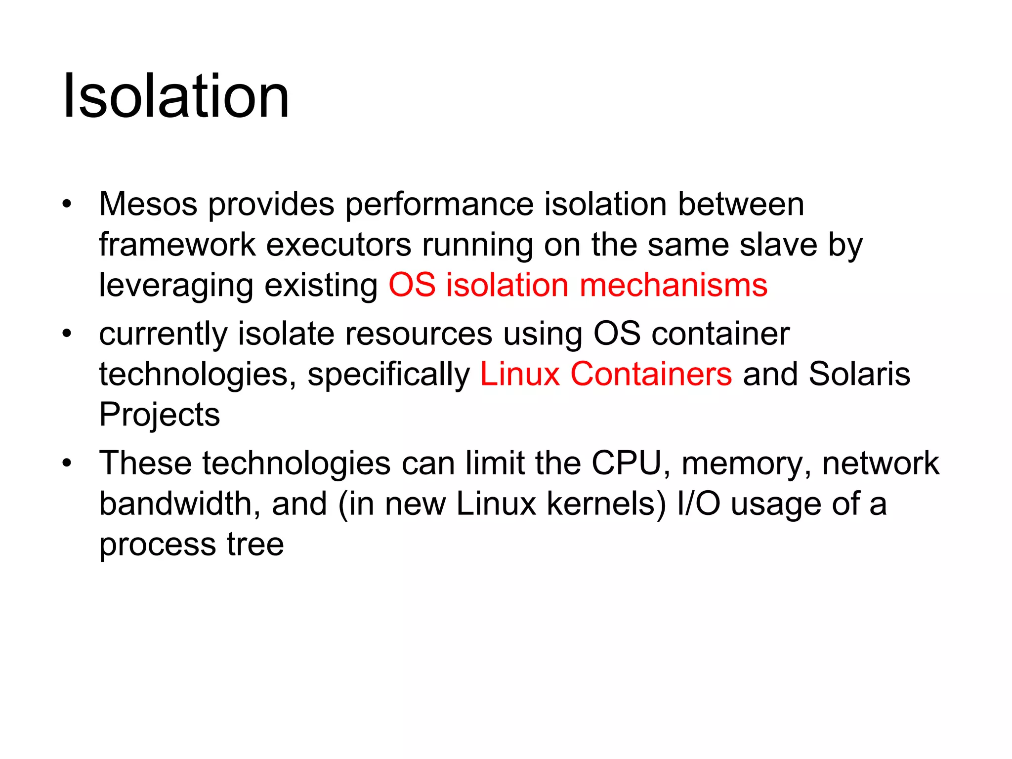 Isolation
• Mesos provides performance isolation between
framework executors running on the same slave by
leveraging existing OS isolation mechanisms
• currently isolate resources using OS container
technologies, specifically Linux Containers and Solaris
Projects
• These technologies can limit the CPU, memory, network
bandwidth, and (in new Linux kernels) I/O usage of a
process tree
 