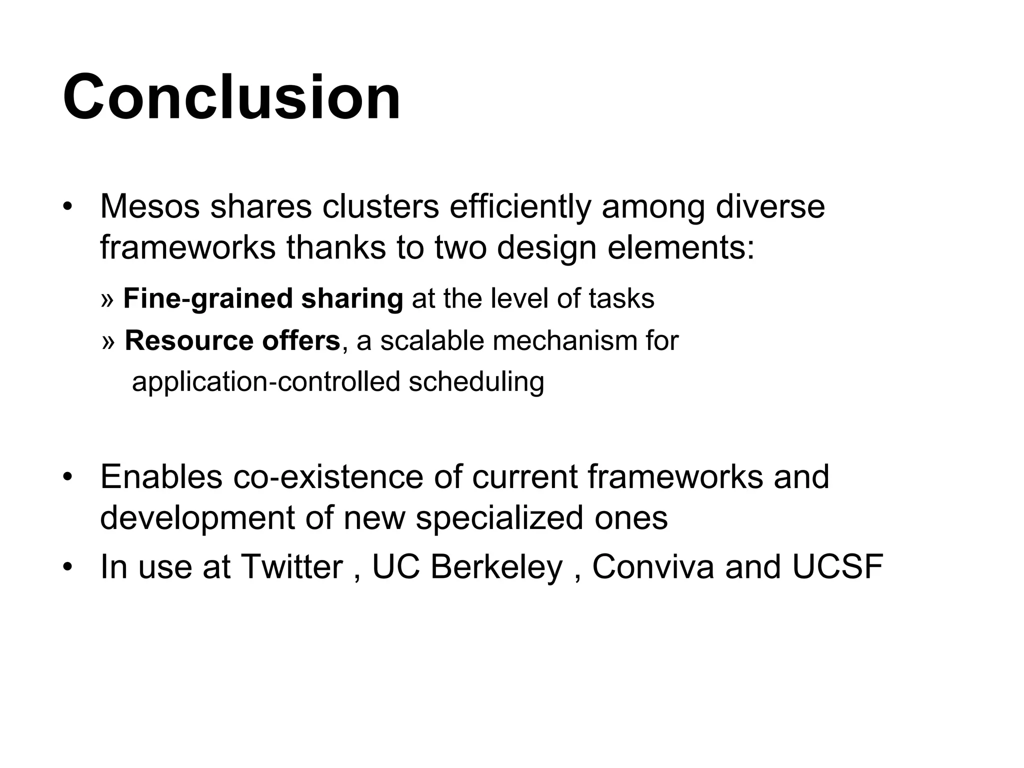 Conclusion
• Mesos shares clusters efficiently among diverse
frameworks thanks to two design elements:
» Fine‐grained sharing at the level of tasks
» Resource offers, a scalable mechanism for
application‐controlled scheduling
• Enables co‐existence of current frameworks and
development of new specialized ones
• In use at Twitter , UC Berkeley , Conviva and UCSF
 