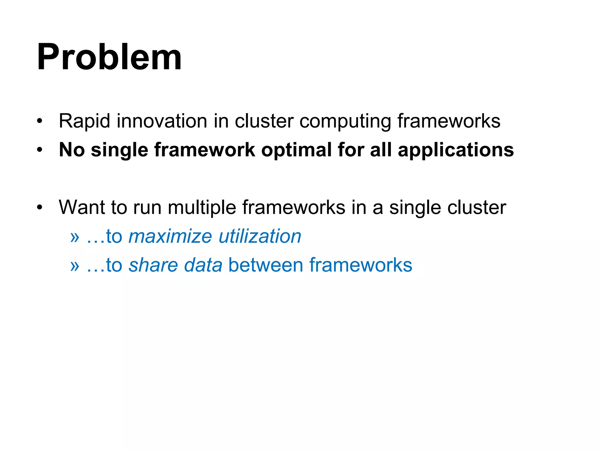 Problem
• Rapid innovation in cluster computing frameworks
• No single framework optimal for all applications
• Want to run multiple frameworks in a single cluster
» …to maximize utilization
» …to share data between frameworks
 