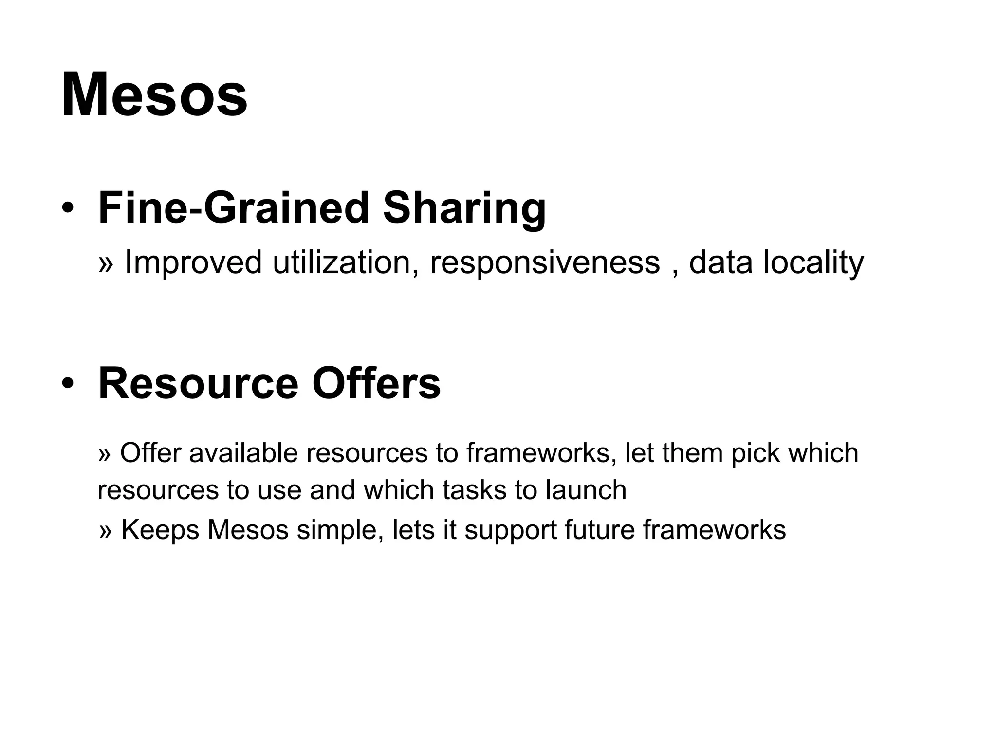 Mesos
• Fine‐Grained Sharing
» Improved utilization, responsiveness , data locality
• Resource Offers
» Offer available resources to frameworks, let them pick which
resources to use and which tasks to launch
» Keeps Mesos simple, lets it support future frameworks
 