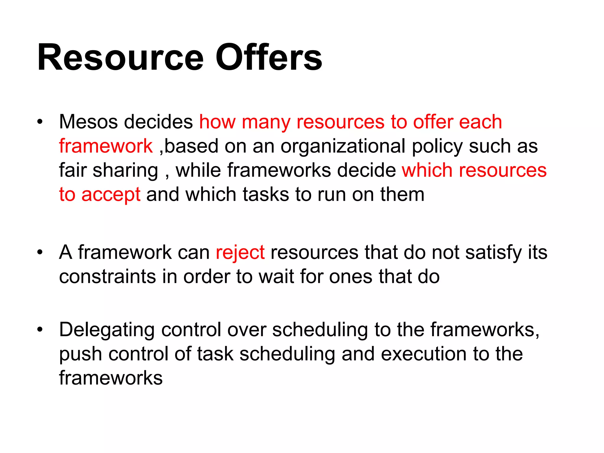 Resource Offers
• Mesos decides how many resources to offer each
framework ,based on an organizational policy such as
fair sharing , while frameworks decide which resources
to accept and which tasks to run on them
• A framework can reject resources that do not satisfy its
constraints in order to wait for ones that do
• Delegating control over scheduling to the frameworks,
push control of task scheduling and execution to the
frameworks
 