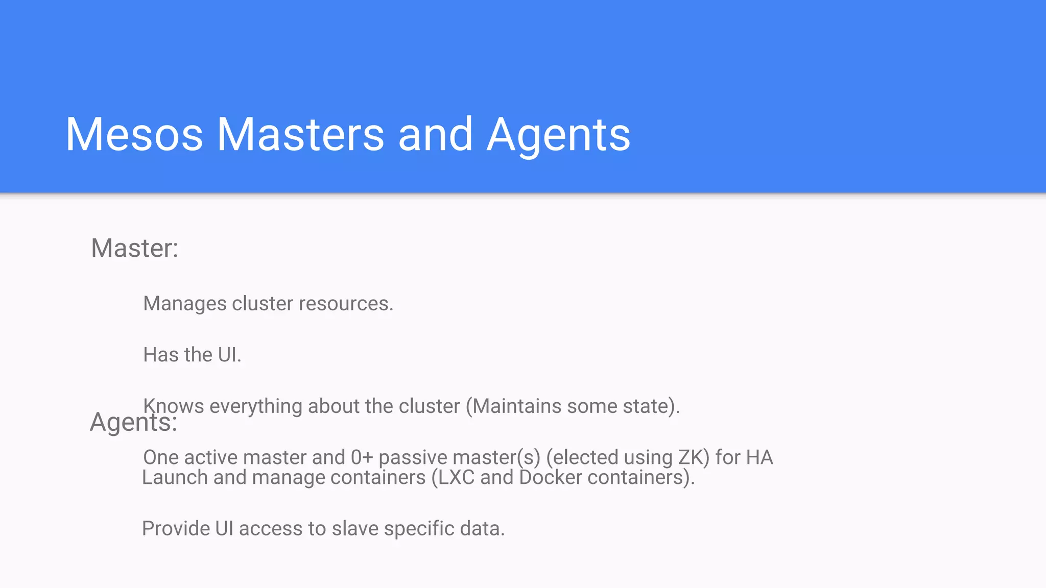 Mesos Masters and Agents
Master:
Manages cluster resources.
Has the UI.
Knows everything about the cluster (Maintains some state).
One active master and 0+ passive master(s) (elected using ZK) for HA
Agents:
Launch and manage containers (LXC and Docker containers).
Provide UI access to slave specific data.
 
