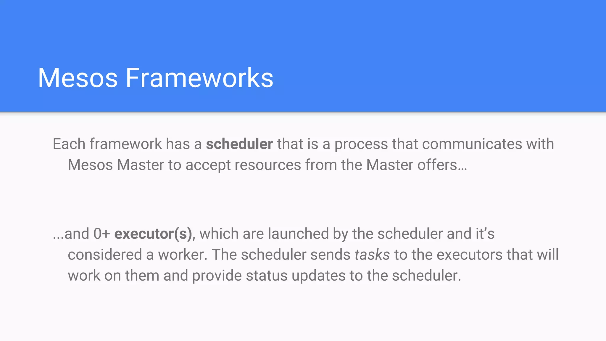 Mesos Frameworks
Each framework has a scheduler that is a process that communicates with
Mesos Master to accept resources from the Master offers…
...and 0+ executor(s), which are launched by the scheduler and it’s
considered a worker. The scheduler sends tasks to the executors that will
work on them and provide status updates to the scheduler.
 
