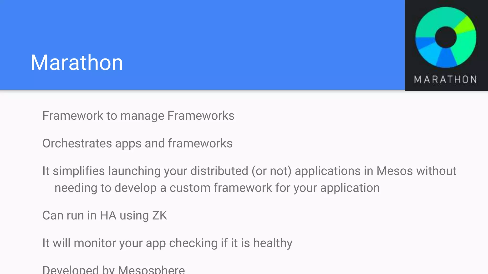 Marathon
Framework to manage Frameworks
Orchestrates apps and frameworks
It simplifies launching your distributed (or not) applications in Mesos without
needing to develop a custom framework for your application
Can run in HA using ZK
It will monitor your app checking if it is healthy
 