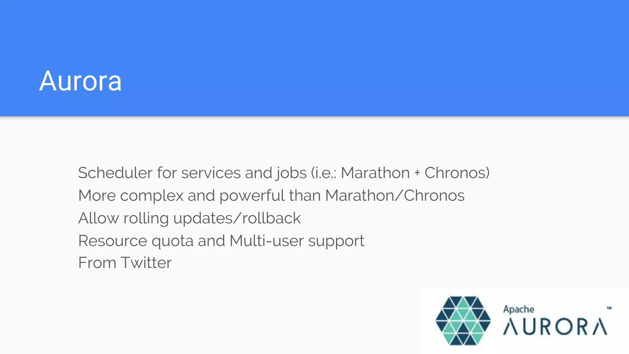 Aurora
Scheduler for services and jobs (i.e.: Marathon + Chronos)
More complex and powerful than Marathon/Chronos
Allow rolling updates/rollback
Resource quota and Multi-user support
From Twitter
 