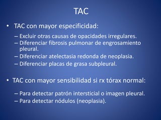 TAC
• TAC con mayor especificidad:
– Excluir otras causas de opacidades irregulares.
– Diferenciar fibrosis pulmonar de engrosamiento
pleural.
– Diferenciar atelectasia redonda de neoplasia.
– Diferenciar placas de grasa subpleural.
• TAC con mayor sensibilidad si rx tórax normal:
– Para detectar patrón intersticial o imagen pleural.
– Para detectar nódulos (neoplasia).
 