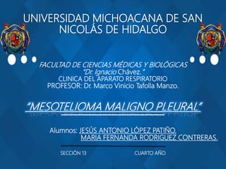 UNIVERSIDAD MICHOACANA DE SAN
NICOLÁS DE HIDALGO
FACULTAD DE CIENCIAS MÉDICAS Y BIOLÓGICAS
“Dr. Ignacio Chávez.”
CLINICA DEL APARATO RESPIRATORIO
PROFESOR: Dr. Marco Vinicio Tafolla Manzo.
“MESOTELIOMA MALIGNO PLEURAL”
Alumnos: JESÚS ANTONIO LÓPEZ PATIÑO.
MARIA FERNANDA RODRIGUEZ CONTRERAS.
SECCIÓN 13 CUARTO AÑO
 