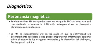 Diagnóstico:
Resonancia magnética
• Se debe realizar RM en aquellos casos en los que la TAC con contraste esté
contraindicada o cuando la infiltración extrapleural no se demuestre
claramente con esta técnica.
• La RM es especialmente útil en los casos en que la enfermedad sea
potencialmente resecable y nos puede proporcionar información adicional
sobre el estado de los márgenes tumorales y la afectación del diafragma,
fascia y pared torácica.
 