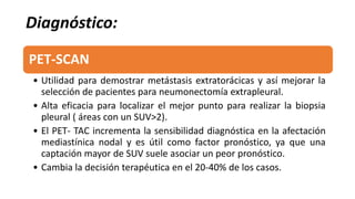 PET-SCAN
• Utilidad para demostrar metástasis extratorácicas y así mejorar la
selección de pacientes para neumonectomía extrapleural.
• Alta eficacia para localizar el mejor punto para realizar la biopsia
pleural ( áreas con un SUV>2).
• El PET- TAC incrementa la sensibilidad diagnóstica en la afectación
mediastínica nodal y es útil como factor pronóstico, ya que una
captación mayor de SUV suele asociar un peor pronóstico.
• Cambia la decisión terapéutica en el 20-40% de los casos.
Diagnóstico:
 