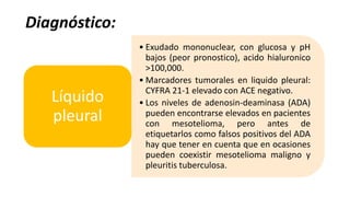 Diagnóstico:
• Exudado mononuclear, con glucosa y pH
bajos (peor pronostico), acido hialuronico
>100,000.
• Marcadores tumorales en liquido pleural:
CYFRA 21-1 elevado con ACE negativo.
• Los niveles de adenosin-deaminasa (ADA)
pueden encontrarse elevados en pacientes
con mesotelioma, pero antes de
etiquetarlos como falsos positivos del ADA
hay que tener en cuenta que en ocasiones
pueden coexistir mesotelioma maligno y
pleuritis tuberculosa.
Líquido
pleural
 