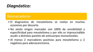 Diagnóstico:
Biomarcadores
• El diagnostico de mesotelioma se realiza en muchas
ocasiones por descarte.
• No existe ningún marcador con 100% de sensibilidad y
especificidad para mesotelioma y por ello es imprescindible
acudir a distintos paneles de anticuerpos monoclonales.
• Al menos 2 marcadores positivos para mesotelioma y 2
negativos para adenocarcinoma.
 