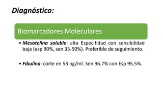 Diagnóstico:
Biomarcadores Moleculares
• Mesotelina soluble: alta Especifidad con sensibilidad
baja (esp 90%, sen 35-50%). Preferible de seguimiento.
• Fibulina: corte en 53 ng/ml. Sen 96.7% con Esp 95.5%.
 