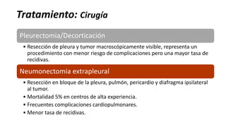 Tratamiento: Cirugía
Pleurectomia/Decorticación
• Resección de pleura y tumor macroscópicamente visible, representa un
procedimiento con menor riesgo de complicaciones pero una mayor tasa de
recidivas.
Neumonectomia extrapleural
• Resección en bloque de la pleura, pulmón, pericardio y diafragma ipsilateral
al tumor.
• Mortalidad 5% en centros de alta experiencia.
• Frecuentes complicaciones cardiopulmonares.
• Menor tasa de recidivas.
 