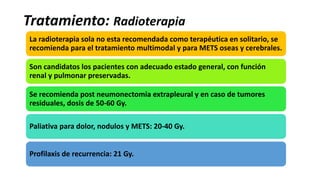Tratamiento: Radioterapia
La radioterapia sola no esta recomendada como terapéutica en solitario, se
recomienda para el tratamiento multimodal y para METS oseas y cerebrales.
Son candidatos los pacientes con adecuado estado general, con función
renal y pulmonar preservadas.
Se recomienda post neumonectomia extrapleural y en caso de tumores
residuales, dosis de 50-60 Gy.
Paliativa para dolor, nodulos y METS: 20-40 Gy.
Profilaxis de recurrencia: 21 Gy.
 
