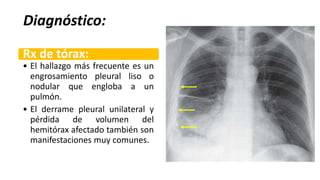 Diagnóstico:
Rx de tórax:
• El hallazgo más frecuente es un
engrosamiento pleural liso o
nodular que engloba a un
pulmón.
• El derrame pleural unilateral y
pérdida de volumen del
hemitórax afectado también son
manifestaciones muy comunes.
 
