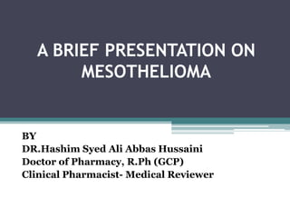A BRIEF PRESENTATION ON
MESOTHELIOMA
BY
DR.Hashim Syed Ali Abbas Hussaini
Doctor of Pharmacy, R.Ph (GCP)
Clinical Pharmacist- Medical Reviewer
 