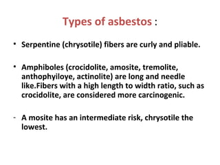 Types of asbestos :
• Serpentine (chrysotile) fibers are curly and pliable.
• Amphiboles (crocidolite, amosite, tremolite,
anthophyiloye, actinolite) are long and needle
like.Fibers with a high length to width ratio, such as
crocidolite, are considered more carcinogenic.
- A mosite has an intermediate risk, chrysotile the
lowest.
 