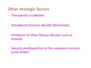 Other etiologic factors
- Therapeutic irradiation.
- Intrapleural thorium dioxide (thorotrast).
- Inhalation of other fibrous silicates such as
erionite.
- Genetic predisposition to the neoplasm remains
to be shown.
 