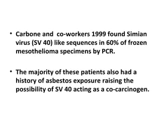 • Carbone and co-workers 1999 found Simian
virus (SV 40) like sequences in 60% of frozen
mesothelioma specimens by PCR.
• The majority of these patients also had a
history of asbestos exposure raising the
possibility of SV 40 acting as a co-carcinogen.
 
