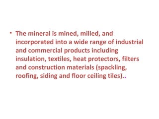 • The mineral is mined, milled, and
incorporated into a wide range of industrial
and commercial products including
insulation, textiles, heat protectors, filters
and construction materials (spackling,
roofing, siding and floor ceiling tiles)..
 