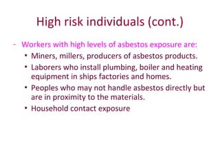 High risk individuals (cont.)
- Workers with high levels of asbestos exposure are:
• Miners, millers, producers of asbestos products.
• Laborers who install plumbing, boiler and heating
equipment in ships factories and homes.
• Peoples who may not handle asbestos directly but
are in proximity to the materials.
• Household contact exposure
 