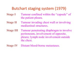 Butchart staging system (1979)
Stage I Tumour confined within the “capsule” of
the patient pleura.
Stage II Tumour invading chest wall or involving
mediastinal structures.
Stage III Tumour penetrating diaphragm to involve
peritoneum, involvement of opposite,
pleura; lymph node involvement outside
the chest.
Stage IV Distant blood-borne metastases.
 