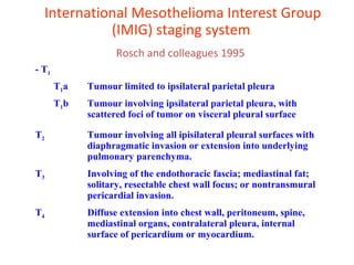 International Mesothelioma Interest Group
(IMIG) staging system
Rosch and colleagues 1995
- T1
T1a Tumour limited to ipsilateral parietal pleura
T1b Tumour involving ipsilateral parietal pleura, with
scattered foci of tumor on visceral pleural surface
T2 Tumour involving all ipisilateral pleural surfaces with
diaphragmatic invasion or extension into underlying
pulmonary parenchyma.
T3 Involving of the endothoracic fascia; mediastinal fat;
solitary, resectable chest wall focus; or nontransmural
pericardial invasion.
T4 Diffuse extension into chest wall, peritoneum, spine,
mediastinal organs, contralateral pleura, internal
surface of pericardium or myocardium.
 