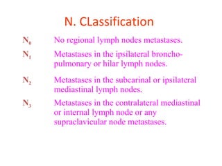 N0 No regional lymph nodes metastases.
N1 Metastases in the ipsilateral broncho-
pulmonary or hilar lymph nodes.
N2 Metastases in the subcarinal or ipsilateral
mediastinal lymph nodes.
N3 Metastases in the contralateral mediastinal
or internal lymph node or any
supraclavicular node metastases.
N. CLassification
 
