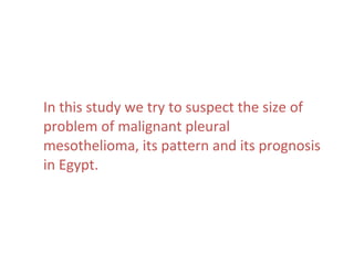 In this study we try to suspect the size of
problem of malignant pleural
mesothelioma, its pattern and its prognosis
in Egypt.
 