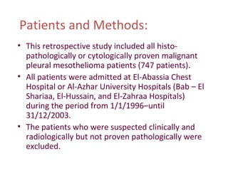 Patients and Methods:
• This retrospective study included all histo-
pathologically or cytologically proven malignant
pleural mesothelioma patients (747 patients).
• All patients were admitted at El-Abassia Chest
Hospital or Al-Azhar University Hospitals (Bab – El
Shariaa, El-Hussain, and El-Zahraa Hospitals)
during the period from 1/1/1996–until
31/12/2003.
• The patients who were suspected clinically and
radiologically but not proven pathologically were
excluded.
 
