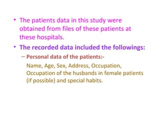 • The patients data in this study were
obtained from files of these patients at
these hospitals.
• The recorded data included the followings:
– Personal data of the patients:-
Name, Age, Sex, Address, Occupation,
Occupation of the husbands in female patients
(if possible) and special habits.
 