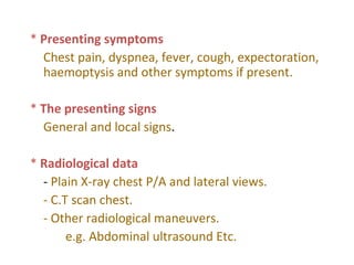 * Presenting symptoms
Chest pain, dyspnea, fever, cough, expectoration,
haemoptysis and other symptoms if present.
* The presenting signs
General and local signs.
* Radiological data
- Plain X-ray chest P/A and lateral views.
- C.T scan chest.
- Other radiological maneuvers.
e.g. Abdominal ultrasound Etc.
 