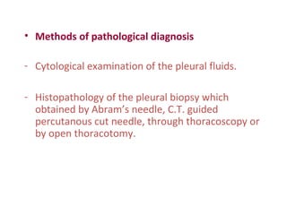 • Methods of pathological diagnosis
- Cytological examination of the pleural fluids.
- Histopathology of the pleural biopsy which
obtained by Abram’s needle, C.T. guided
percutanous cut needle, through thoracoscopy or
by open thoracotomy.
 