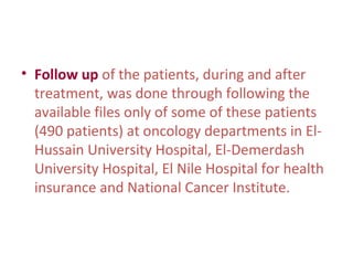 • Follow up of the patients, during and after
treatment, was done through following the
available files only of some of these patients
(490 patients) at oncology departments in El-
Hussain University Hospital, El-Demerdash
University Hospital, El Nile Hospital for health
insurance and National Cancer Institute.
 